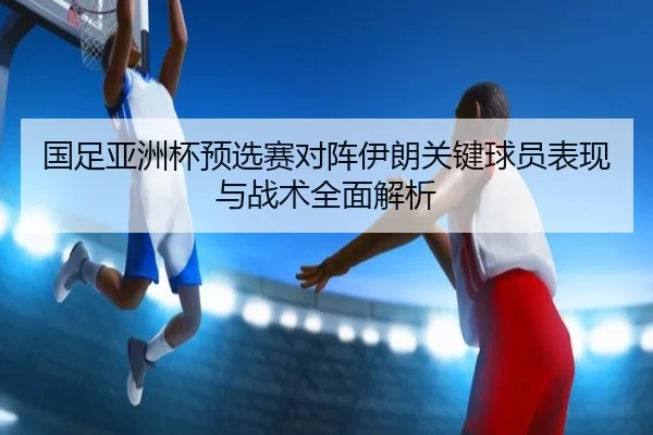 国足亚洲杯预选赛对阵伊朗关键球员表现与战术全面解析